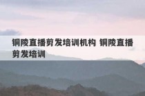 铜陵直播剪发培训机构 铜陵直播剪发培训