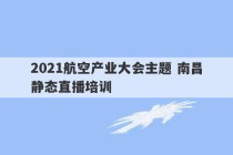 2021航空产业大会主题 南昌静态直播培训