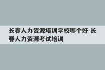 长春人力资源培训学校哪个好 长春人力资源考试培训