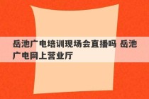 岳池广电培训现场会直播吗 岳池广电网上营业厅