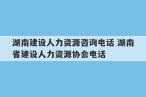 湖南建设人力资源咨询电话 湖南省建设人力资源协会电话