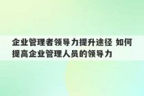 企业管理者领导力提升途径 如何提高企业管理人员的领导力