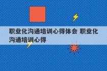 职业化沟通培训心得体会 职业化沟通培训心得