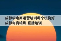 成都学电商运营培训哪个机构好 成都电商培训.直播培训