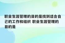 职业生涯管理的目的是找到适合自己的工作和组织 职业生涯管理的目的是