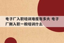 电子厂入职培训难度有多大 电子厂刚入职一般培训什么