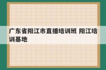 广东省阳江市直播培训班 阳江培训基地