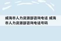 威海市人力资源部咨询电话 威海市人力资源部咨询电话号码