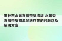 玉林市水果直播带货培训 水果类直播带货物流配送存在的问题以及解决方案