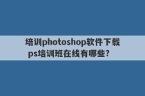 培训photoshop软件下载 ps培训班在线有哪些?