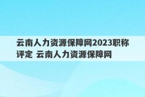 云南人力资源保障网2023职称评定 云南人力资源保障网