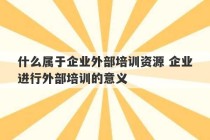 什么属于企业外部培训资源 企业进行外部培训的意义