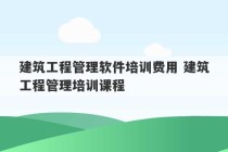 建筑工程管理软件培训费用 建筑工程管理培训课程