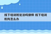 线下培训班犯法吗律师 线下培训机构怎么办