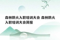 森林防火入职培训大会 森林防火入职培训大会简报