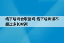 线下培训会取消吗 线下培训课不超过多长时间