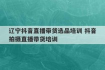 辽宁抖音直播带货选品培训 抖音拍摄直播带货培训