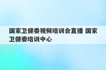 国家卫健委视频培训会直播 国家卫健委培训中心