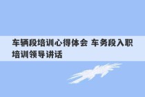 车辆段培训心得体会 车务段入职培训领导讲话