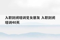 入职封闭培训见女朋友 入职封闭培训40天