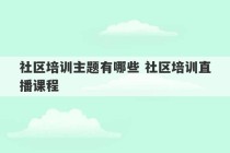 社区培训主题有哪些 社区培训直播课程