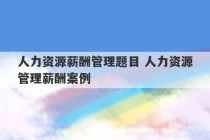 人力资源薪酬管理题目 人力资源管理薪酬案例