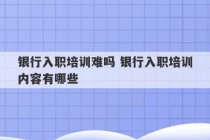 银行入职培训难吗 银行入职培训内容有哪些