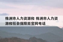 株洲市人力资源和 株洲市人力资源和社会保障局官网电话