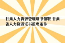 甘肃人力资源管理证书领取 甘肃省人力资源证书报考条件