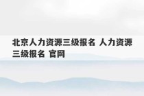 北京人力资源三级报名 人力资源三级报名 官网