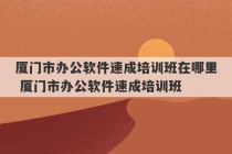 厦门市办公软件速成培训班在哪里 厦门市办公软件速成培训班