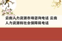 云南人力资源市场咨询电话 云南人力资源和社会保障局电话