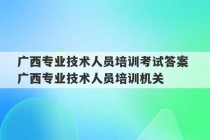 广西专业技术人员培训考试答案 广西专业技术人员培训机关