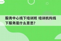 服务中心线下培训班 培训机构线下服务是什么意思？