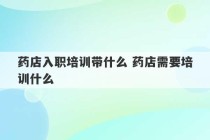 药店入职培训带什么 药店需要培训什么