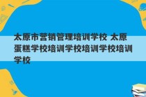 太原市营销管理培训学校 太原蛋糕学校培训学校培训学校培训学校