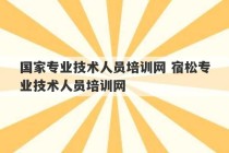 国家专业技术人员培训网 宿松专业技术人员培训网