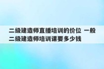 二级建造师直播培训的价位 一般二级建造师培训课要多少钱