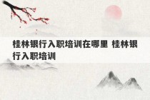 桂林银行入职培训在哪里 桂林银行入职培训