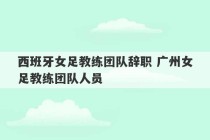 西班牙女足教练团队辞职 广州女足教练团队人员