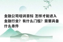 金融公司培训目标 怎样才能进入金融行业？有什么门槛？需要具备什么条件