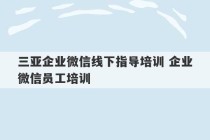 三亚企业微信线下指导培训 企业微信员工培训