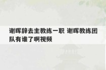 谢晖辞去主教练一职 谢晖教练团队有谁了啊视频