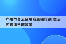 广州市白云区电商直播培训 白云区直播电商政策