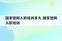 国家管网入职培训多久 国家管网入职培训