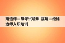 建造师二级考试培训 福建二级建造师入职培训