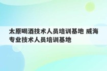 太原喝酒技术人员培训基地 威海专业技术人员培训基地