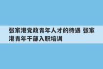 张家港党政青年人才的待遇 张家港青年干部入职培训