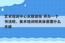 艺术培训中心长期目标 开办一个书法班、美术培训班具体需要什么手续