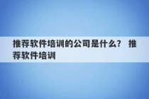 推荐软件培训的公司是什么？ 推荐软件培训